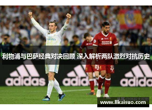 利物浦与巴萨经典对决回顾 深入解析两队激烈对抗历史