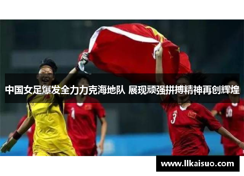 中国女足爆发全力力克海地队 展现顽强拼搏精神再创辉煌