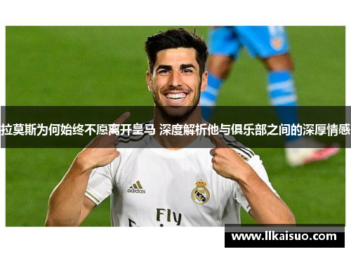 拉莫斯为何始终不愿离开皇马 深度解析他与俱乐部之间的深厚情感