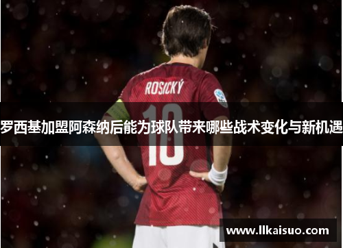 罗西基加盟阿森纳后能为球队带来哪些战术变化与新机遇